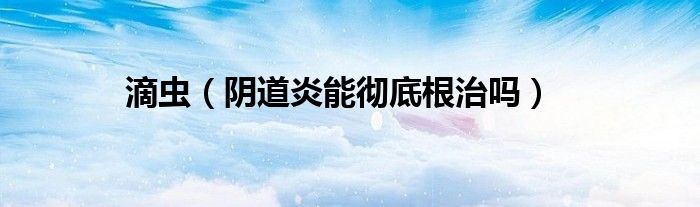 滴蟲（陰道炎能徹底根治嗎）