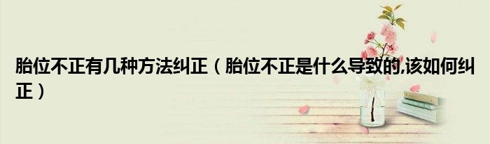 胎位不正有幾種方法糾正(胎位不正是什么導(dǎo)致的,該如何糾正)