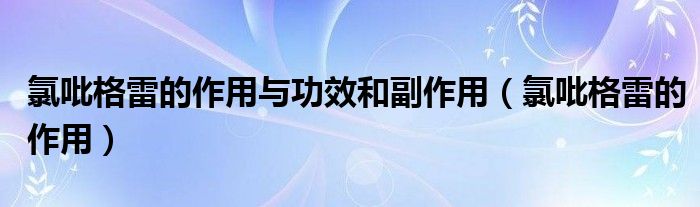氯吡格雷的作用與功效和副作用（氯吡格雷的作用）