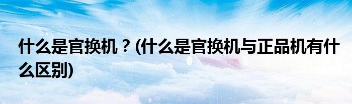 什么是官換機？(什么是官換機與正品機有什么區(qū)別)