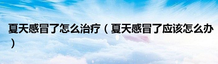 夏天感冒了怎么治療(夏天感冒了應該怎么辦)