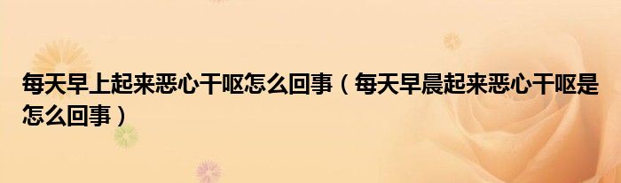 每天早上起來惡心干嘔怎么回事（每天早晨起來惡心干嘔是怎么回事）