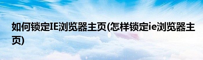 如何鎖定IE瀏覽器主頁(怎樣鎖定ie瀏覽器主頁)