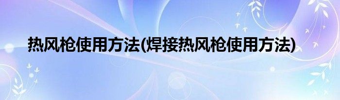 熱風(fēng)槍使用方法(焊接熱風(fēng)槍使用方法)