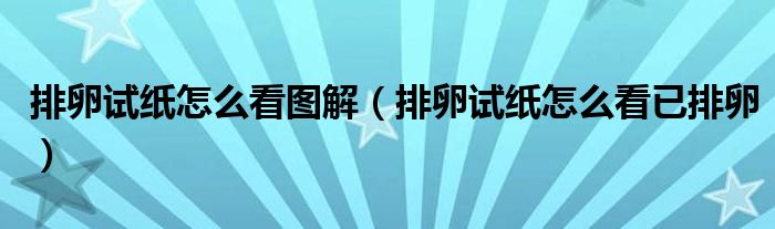 排卵試紙怎么看圖解（排卵試紙怎么看已排卵）