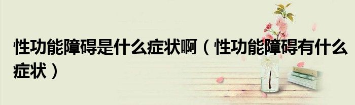 性功能障礙是什么癥狀?。ㄐ怨δ苷系K有什么癥狀）
