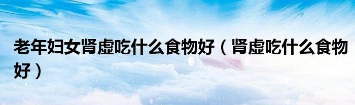 老年婦女腎虛吃什么食物好（腎虛吃什么食物好）