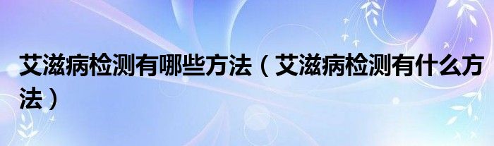 艾滋病檢測有哪些方法(艾滋病檢測有什么方法)