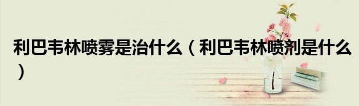 利巴韋林噴霧是治什么（利巴韋林噴劑是什么）