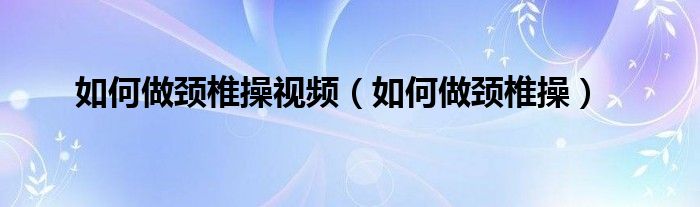 如何做頸椎操視頻（如何做頸椎操）