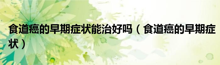 食道癌的早期癥狀能治好嗎（食道癌的早期癥狀）