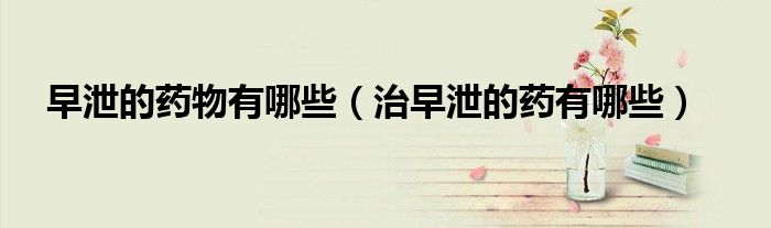 早泄的藥物有哪些（治早泄的藥有哪些）