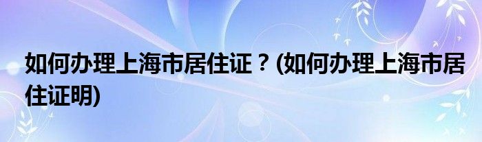 如何辦理上海市居住證？(如何辦理上海市居住證明)
