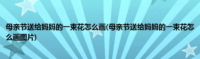 母親節(jié)送給媽媽的一束花怎么畫(母親節(jié)送給媽媽的一束花怎么畫圖片)