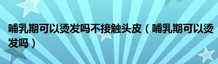 哺乳期可以燙發(fā)嗎不接觸頭皮(哺乳期可以燙發(fā)嗎)