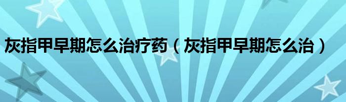 灰指甲早期怎么治療藥(灰指甲早期怎么治)