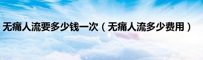無痛人流要多少錢一次（無痛人流多少費用）
