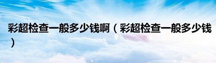 彩超檢查一般多少錢?。ú食瑱z查一般多少錢）