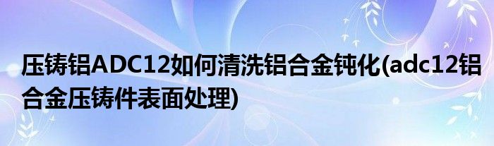 壓鑄鋁ADC12如何清洗鋁合金鈍化(adc12鋁合金壓鑄件表面處理)