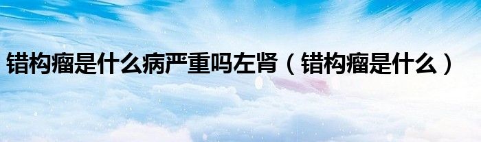 錯構(gòu)瘤是什么病嚴重嗎左腎（錯構(gòu)瘤是什么）