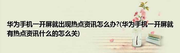 華為手機(jī)一開屏就出現(xiàn)熱點(diǎn)資訊怎么辦?(華為手機(jī)一開屏就有熱點(diǎn)資訊什么的怎么關(guān))