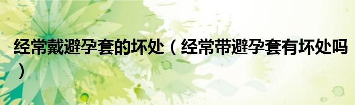 經(jīng)常戴避孕套的壞處（經(jīng)常帶避孕套有壞處嗎）
