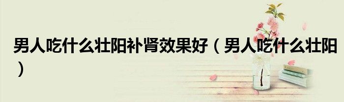 男人吃什么壯陽補(bǔ)腎效果好(男人吃什么壯陽)