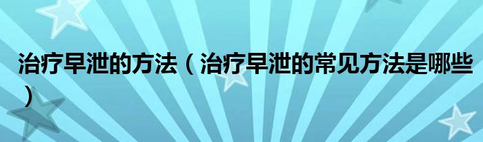 治療早泄的方法（治療早泄的常見(jiàn)方法是哪些）