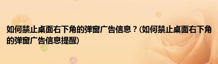 如何禁止桌面右下角的彈窗廣告信息？(如何禁止桌面右下角的彈窗廣告信息提醒)