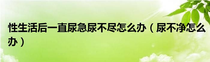 性生活后一直尿急尿不盡怎么辦（尿不凈怎么辦）