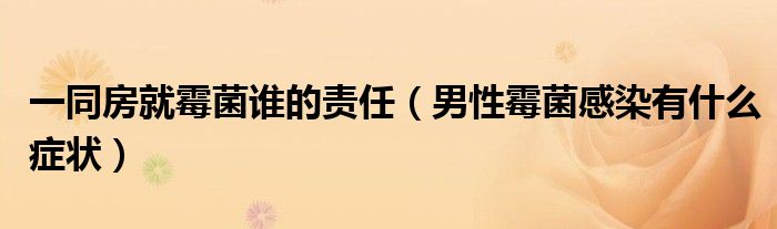 一同房就霉菌誰的責(zé)任(男性霉菌感染有什么癥狀)
