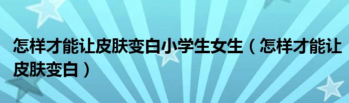 怎樣才能讓皮膚變白小學(xué)生女生(怎樣才能讓皮膚變白)