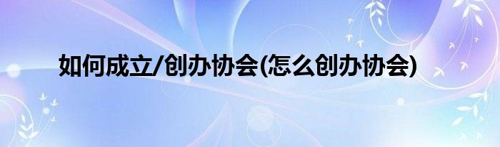 如何成立/創(chuàng)辦協(xié)會(huì)(怎么創(chuàng)辦協(xié)會(huì))