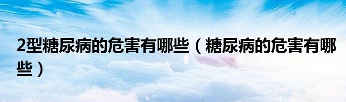 2型糖尿病的危害有哪些（糖尿病的危害有哪些）