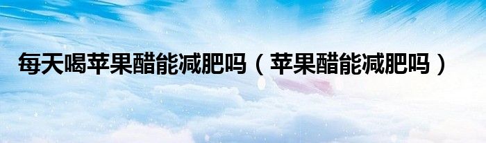 每天喝蘋果醋能減肥嗎（蘋果醋能減肥嗎）