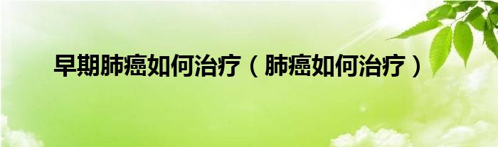 早期肺癌如何治療（肺癌如何治療）