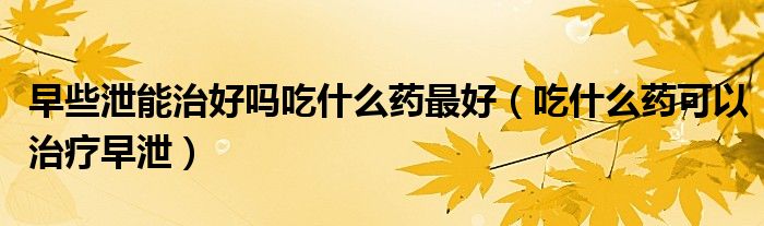 早些泄能治好嗎吃什么藥最好（吃什么藥可以治療早泄）