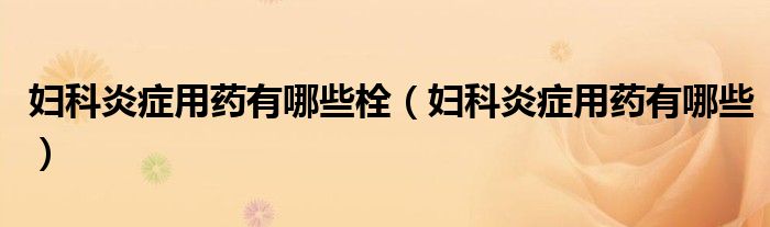 婦科炎癥用藥有哪些栓（婦科炎癥用藥有哪些）