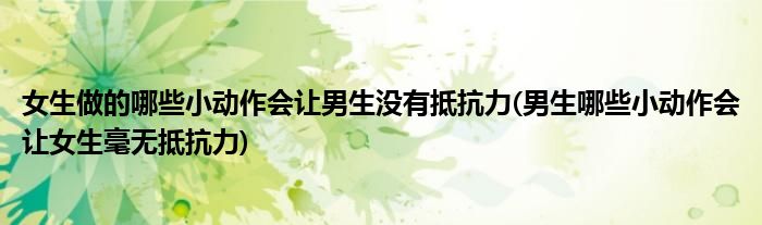 女生做的哪些小動作會讓男生沒有抵抗力(男生哪些小動作會讓女生毫無抵抗力)