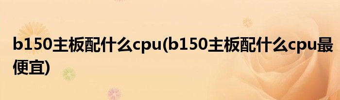 b150主板配什么cpu(b150主板配什么cpu最便宜)