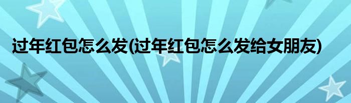 過(guò)年紅包怎么發(fā)(過(guò)年紅包怎么發(fā)給女朋友)