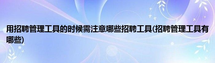 用招聘管理工具的時候需注意哪些招聘工具(招聘管理工具有哪些)