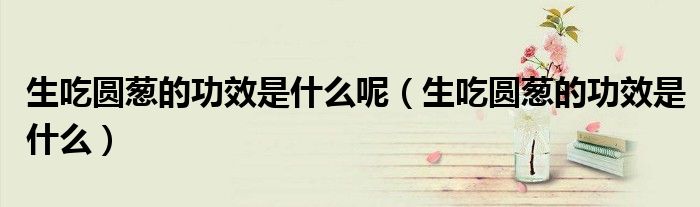生吃圓蔥的功效是什么呢（生吃圓蔥的功效是什么）