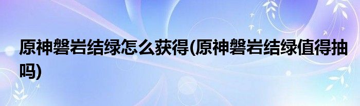 原神磐巖結(jié)綠怎么獲得(原神磐巖結(jié)綠值得抽嗎)