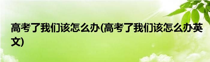 高考了我們該怎么辦(高考了我們該怎么辦英文)