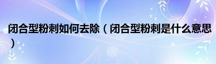 閉合型粉刺如何去除(閉合型粉刺是什么意思)