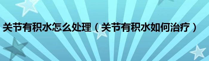 關節(jié)有積水怎么處理（關節(jié)有積水如何治療）