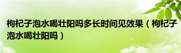 枸杞子泡水喝壯陽嗎多長時(shí)間見效果（枸杞子泡水喝壯陽嗎）