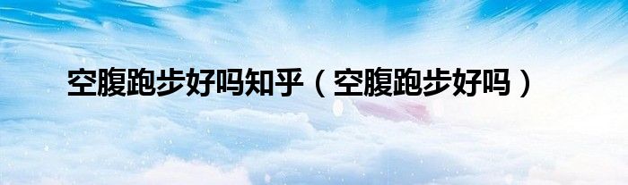 空腹跑步好嗎知乎（空腹跑步好嗎）