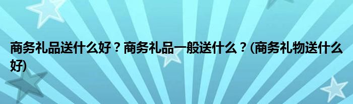 商務(wù)禮品送什么好？商務(wù)禮品一般送什么？(商務(wù)禮物送什么好)